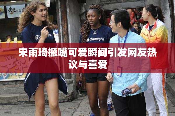宋雨琦撅嘴可爱瞬间引发网友热议与喜爱