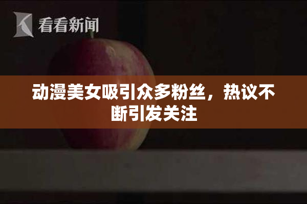 动漫美女吸引众多粉丝，热议不断引发关注