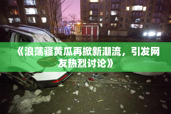 《浪荡骚黄瓜再掀新潮流，引发网友热烈讨论》