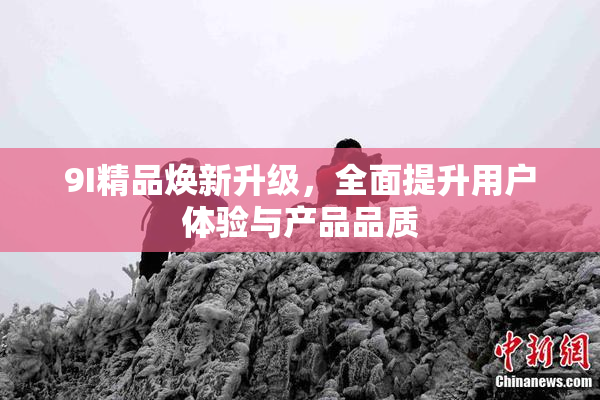 9I精品焕新升级，全面提升用户体验与产品品质