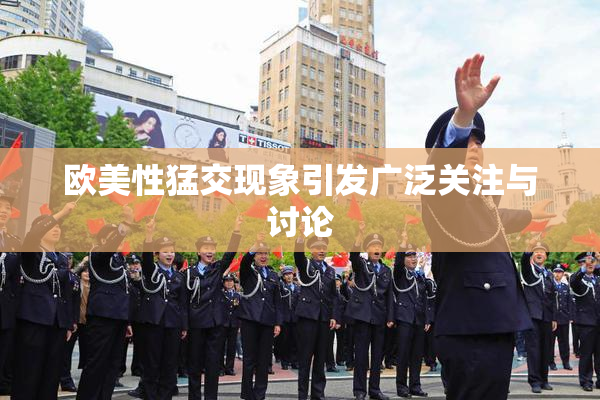 欧美性猛交现象引发广泛关注与讨论
