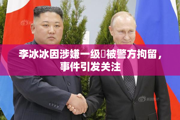 李冰冰因涉嫌一级婬被警方拘留，事件引发关注
