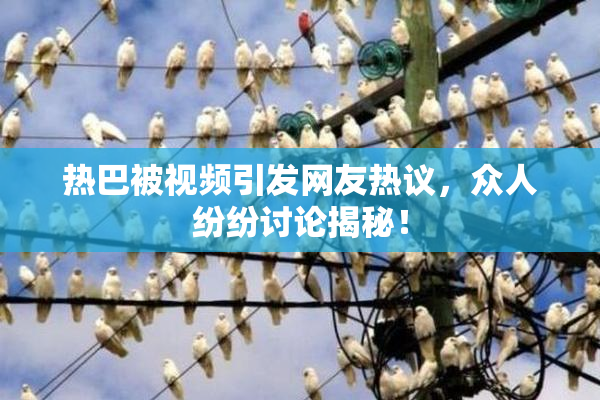 热巴被视频引发网友热议，众人纷纷讨论揭秘！