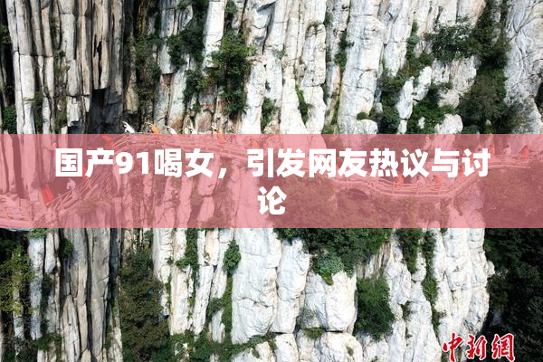 国产91喝女，引发网友热议与讨论