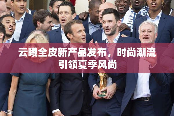 云曦全皮新产品发布，时尚潮流引领夏季风尚