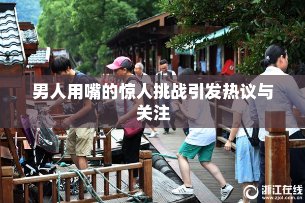 男人用嘴的惊人挑战引发热议与关注