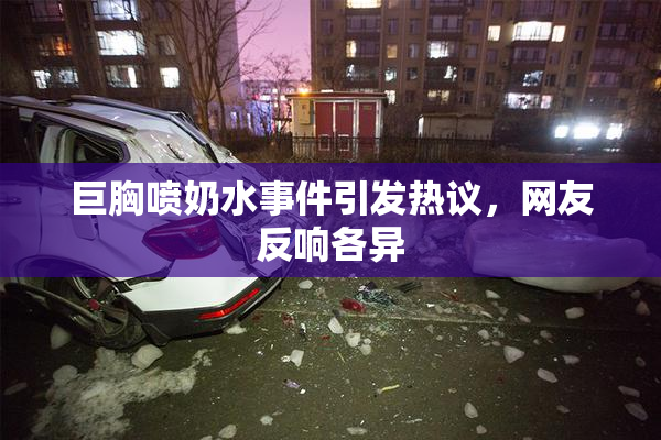 巨胸喷奶水事件引发热议，网友反响各异