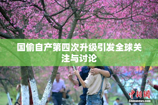 国偷自产第四次升级引发全球关注与讨论