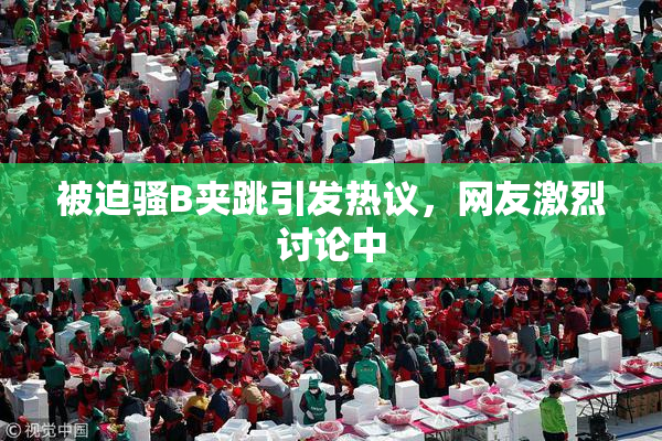 被迫骚B夹跳引发热议，网友激烈讨论中
