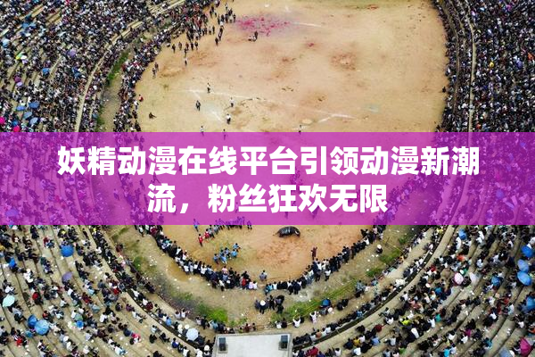 妖精动漫在线平台引领动漫新潮流，粉丝狂欢无限