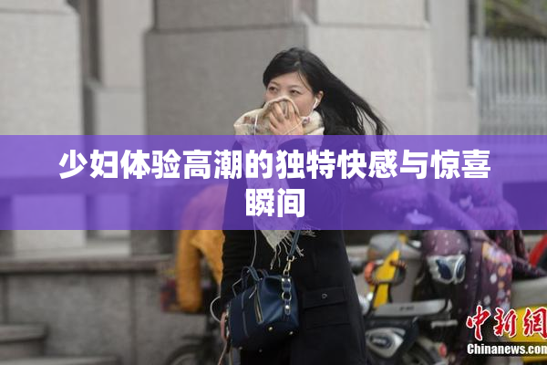 少妇体验高潮的独特快感与惊喜瞬间