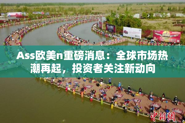 Ass欧美n重磅消息：全球市场热潮再起，投资者关注新动向