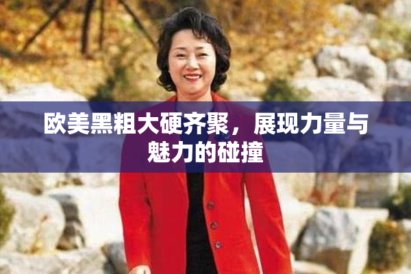 欧美黑粗大硬齐聚，展现力量与魅力的碰撞