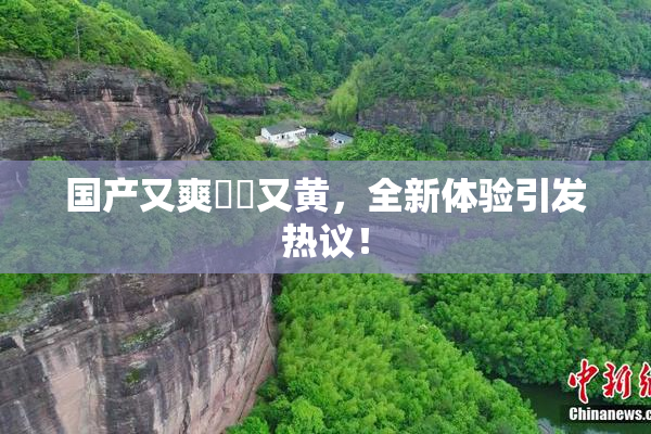 国产又爽❌‌又黄，全新体验引发热议！