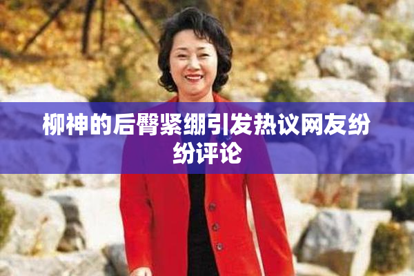 柳神的后臀紧绷引发热议网友纷纷评论