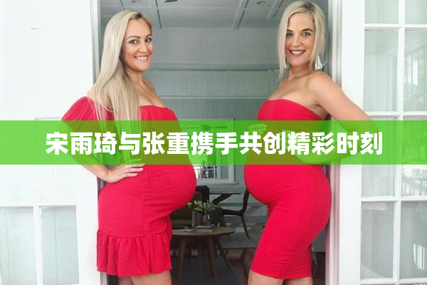 宋雨琦与张重携手共创精彩时刻