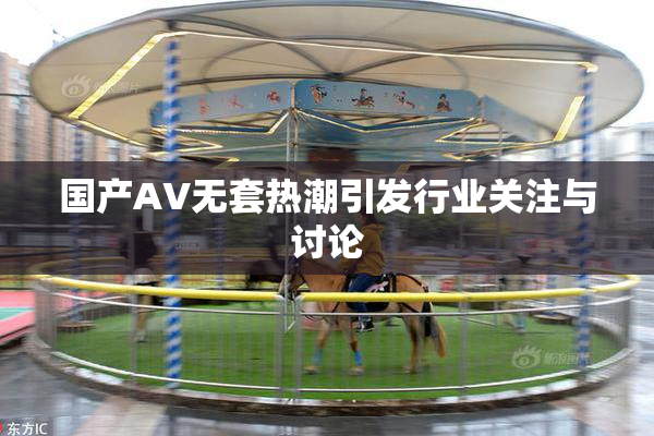 国产AV无套热潮引发行业关注与讨论