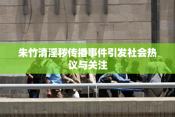 朱竹清淫秽传播事件引发社会热议与关注