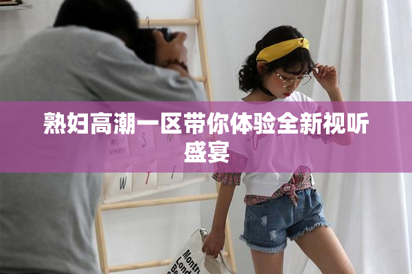 熟妇高潮一区带你体验全新视听盛宴