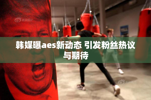 韩媒曝aes新动态 引发粉丝热议与期待