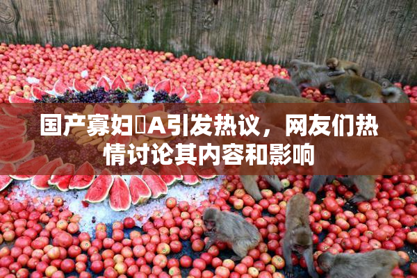 国产寡妇婬A引发热议，网友们热情讨论其内容和影响