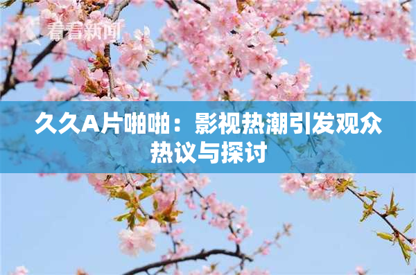 久久A片啪啪：影视热潮引发观众热议与探讨
