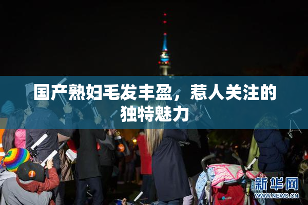 国产熟妇毛发丰盈，惹人关注的独特魅力