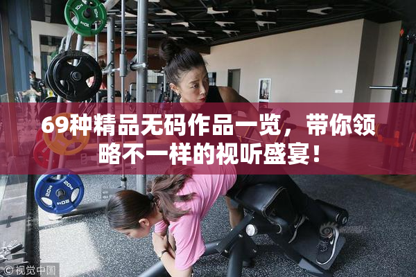 69种精品无码作品一览，带你领略不一样的视听盛宴！