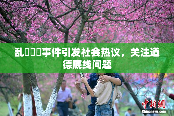 乱婬妺妺事件引发社会热议，关注道德底线问题