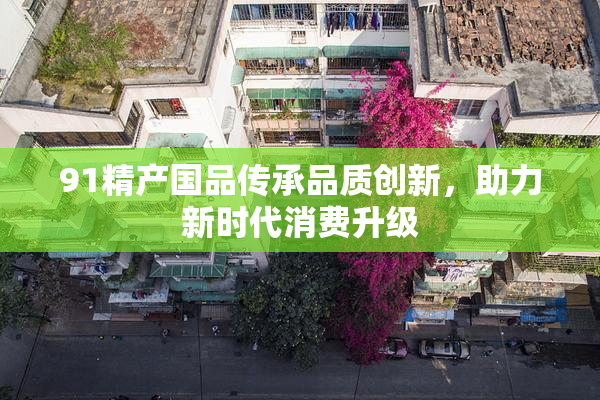 91精产国品传承品质创新，助力新时代消费升级
