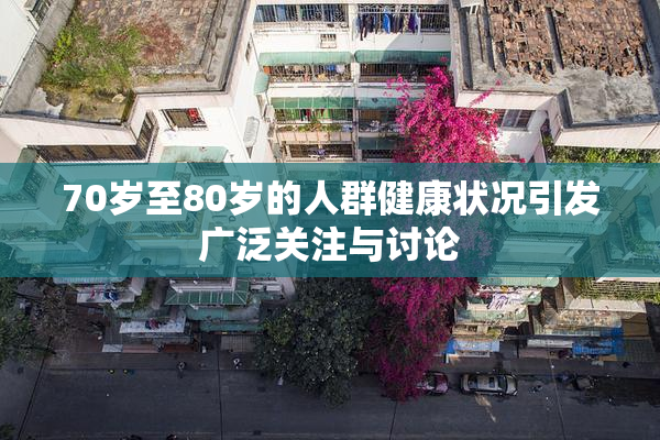 70岁至80岁的人群健康状况引发广泛关注与讨论
