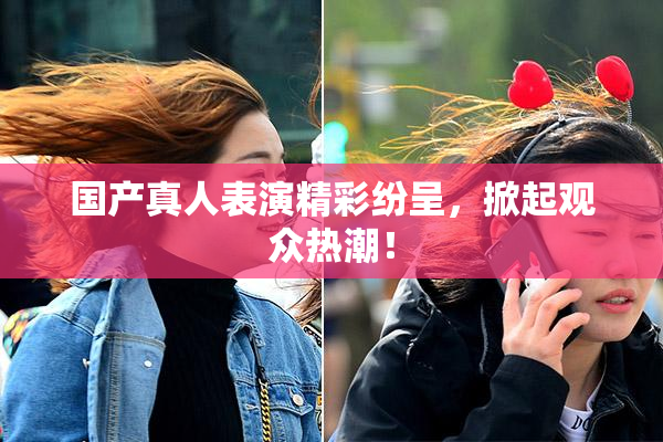 国产真人表演精彩纷呈，掀起观众热潮！