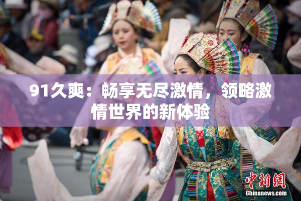 91久爽：畅享无尽激情，领略激情世界的新体验