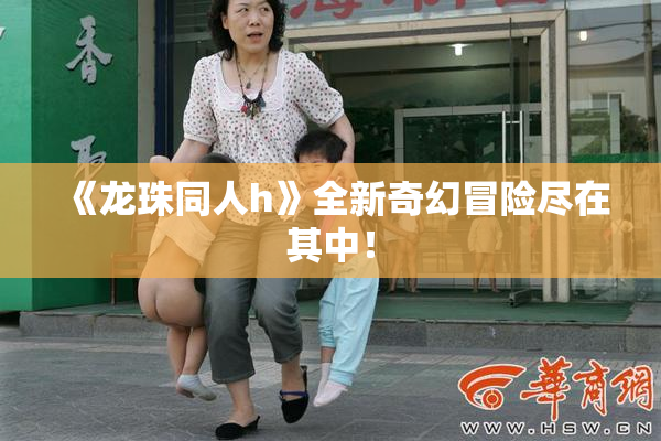 《龙珠同人h》全新奇幻冒险尽在其中！