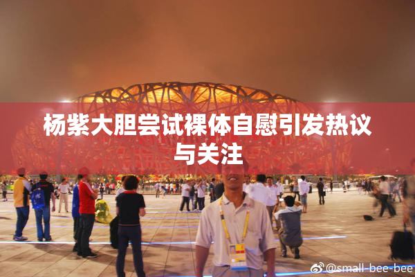 杨紫大胆尝试裸体自慰引发热议与关注