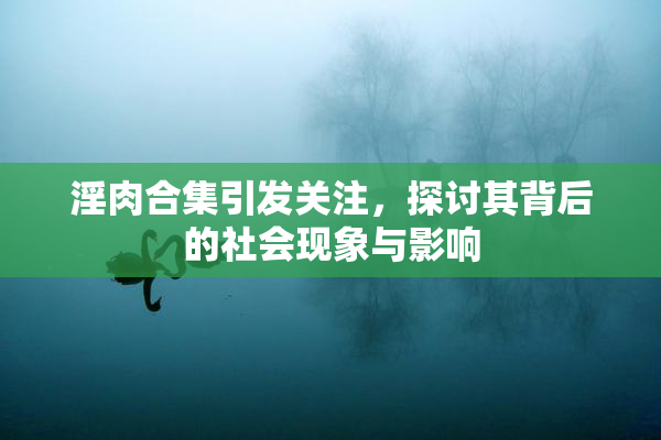 淫肉合集引发关注，探讨其背后的社会现象与影响