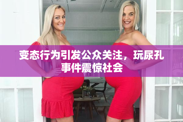 变态行为引发公众关注，玩尿孔事件震惊社会