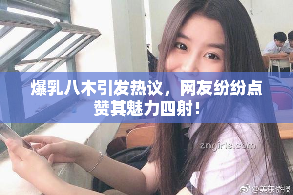 爆乳八木引发热议，网友纷纷点赞其魅力四射！