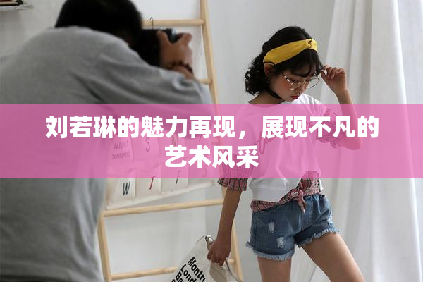 刘若琳的魅力再现，展现不凡的艺术风采