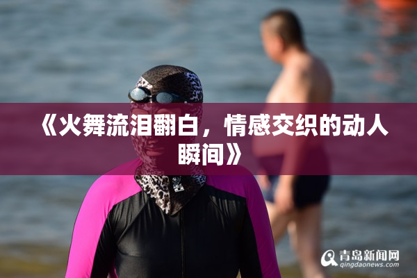《火舞流泪翻白，情感交织的动人瞬间》