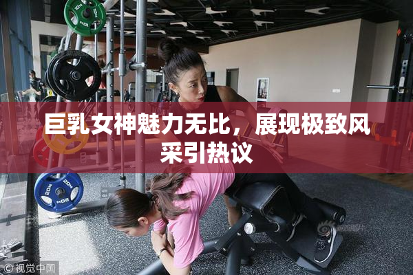 巨乳女神魅力无比，展现极致风采引热议