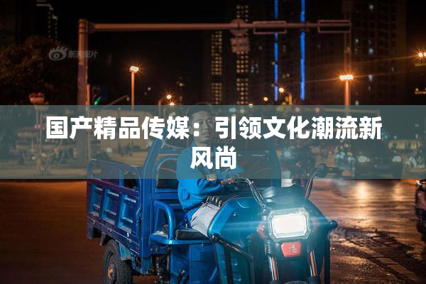 国产精品传媒：引领文化潮流新风尚