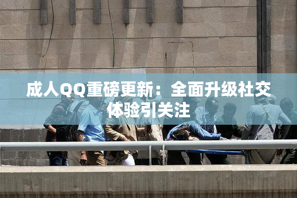 成人QQ重磅更新：全面升级社交体验引关注
