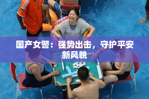 国产女警：强势出击，守护平安新风貌