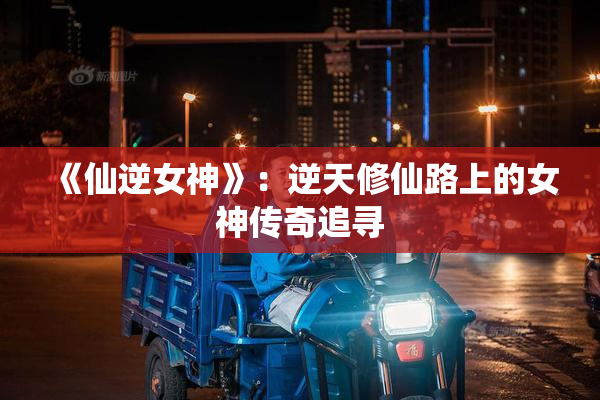 《仙逆女神》：逆天修仙路上的女神传奇追寻
