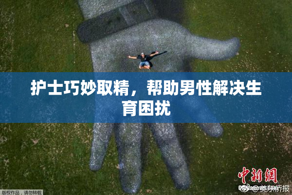 护士巧妙取精，帮助男性解决生育困扰