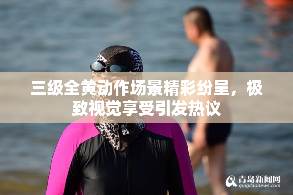 三级全黄动作场景精彩纷呈，极致视觉享受引发热议