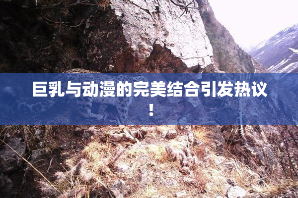 巨乳与动漫的完美结合引发热议！