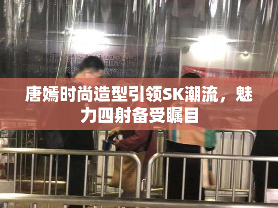 唐嫣时尚造型引领SK潮流，魅力四射备受瞩目