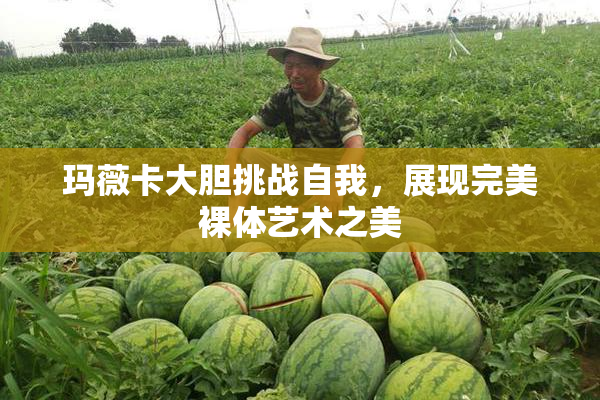 玛薇卡大胆挑战自我，展现完美裸体艺术之美